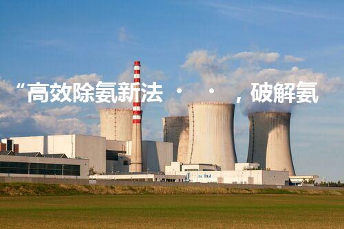 “高效除氨新法，破解氨氮廢水超標難題”